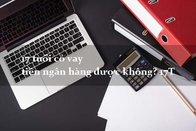 17 tuổi có vay tiền ngân hàng được không? 17T