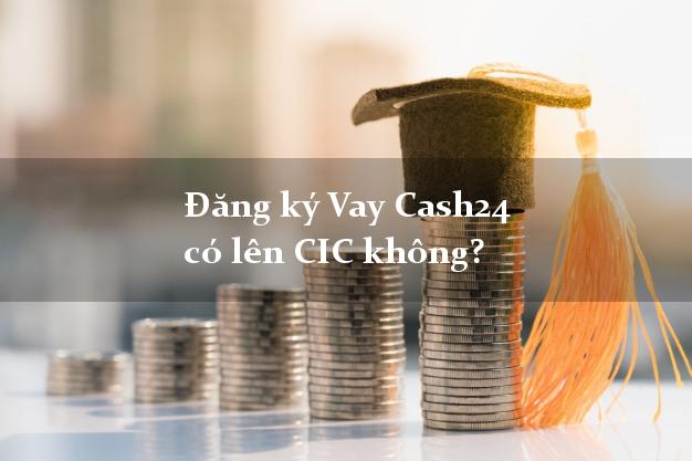 Đăng ký Vay Cash24 có lên CIC không?