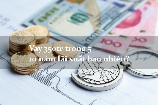Vay 350tr trong 5 10 năm lãi suất bao nhiêu?