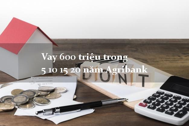 Vay 600 triệu trong 5 10 15 20 năm Agribank
