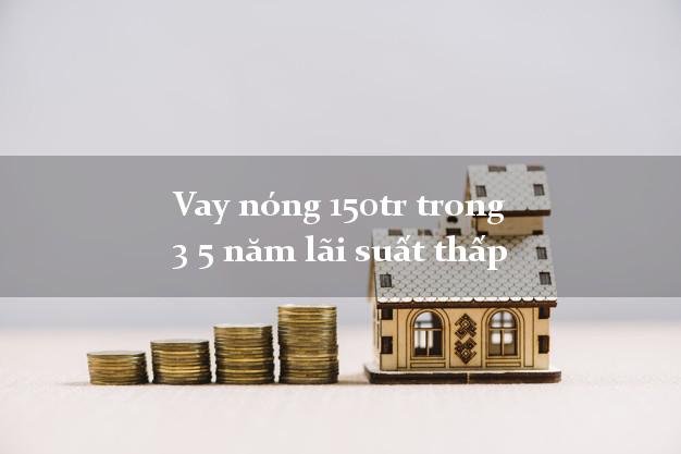Vay nóng 150tr trong 3 5 năm lãi suất thấp