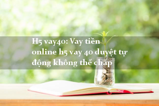 H5 vay40: Vay tiền online h5 vay 40 duyệt tự động không thế chấp