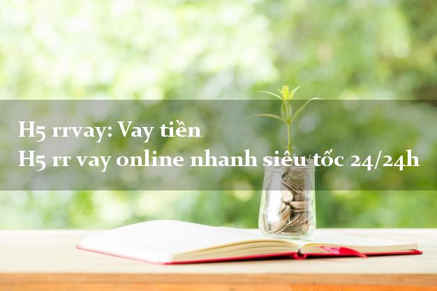 H5 rrvay: Vay tiền H5 rr vay online nhanh siêu tốc 24/24h