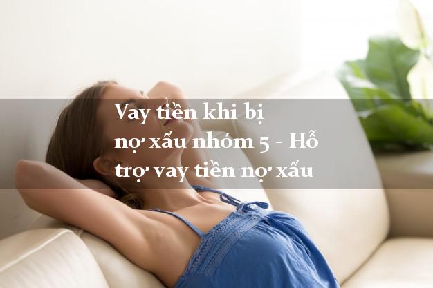 Vay tiền khi bị nợ xấu nhóm 5 - Hỗ trợ vay tiền nợ xấu