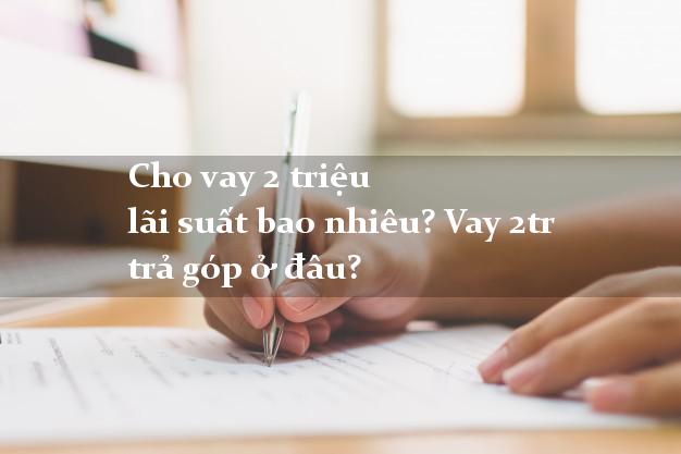 Cho vay 2 triệu lãi suất bao nhiêu? Vay 2tr trả góp ở đâu?